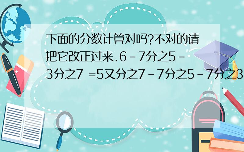 下面的分数计算对吗?不对的请把它改正过来.6-7分之5-3分之7 =5又分之7-7分之5-7分之3 =5又7分之2-7分之3 =5又7分之1