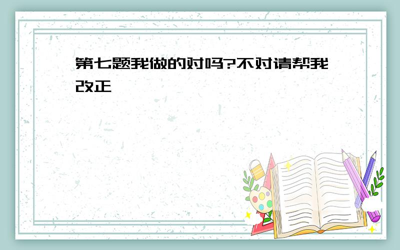 第七题我做的对吗?不对请帮我改正