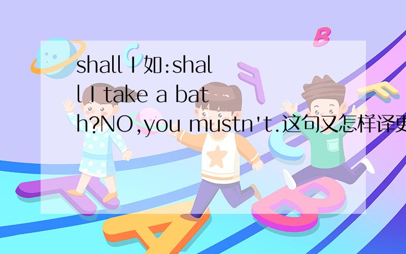 shall I 如:shall I take a bath?NO,you mustn't.这句又怎样译更好些?