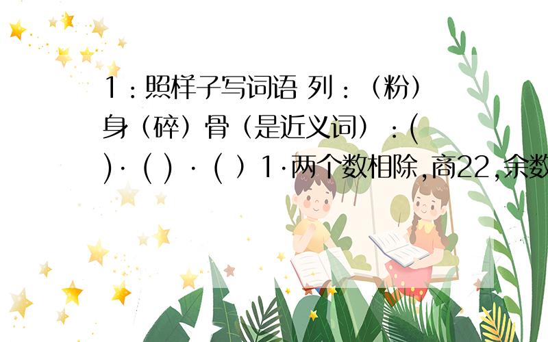 1：照样子写词语 列：（粉）身（碎）骨（是近义词）：( )· ( ) · ( ）1·两个数相除,商22,余数8,被除数,除数,商,余数之和是866,被除数,除数各是多少?2·有一盒巧克力,7粒7粒地数还余4个,5粒5粒