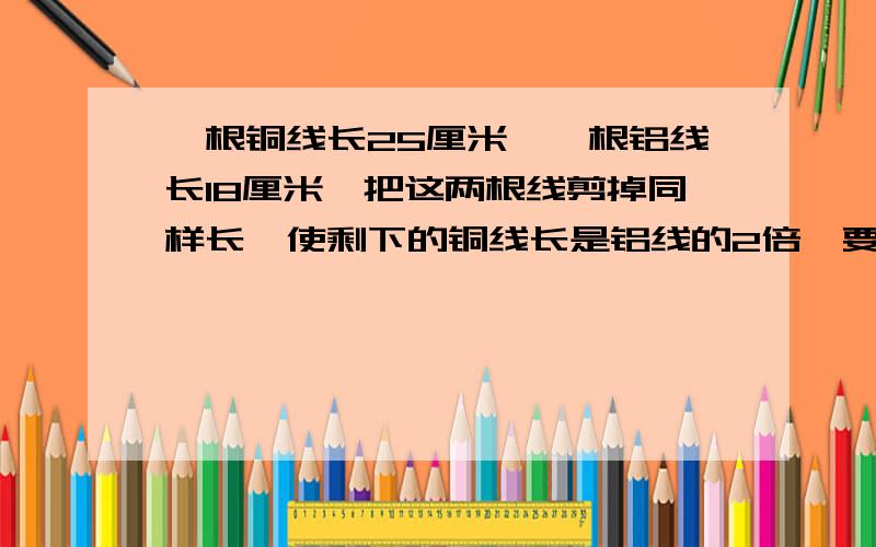 一根铜线长25厘米,一根铝线长18厘米,把这两根线剪掉同样长,使剩下的铜线长是铝线的2倍,要各剪去多少厘米?不用未知数X计算,