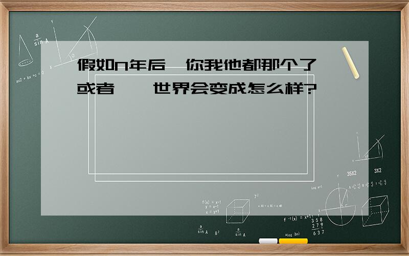 假如N年后,你我他都那个了,或者……世界会变成怎么样?