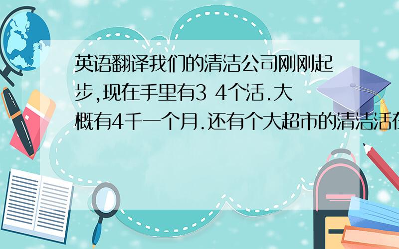 英语翻译我们的清洁公司刚刚起步,现在手里有3 4个活.大概有4千一个月.还有个大超市的清洁活在洽谈中.如果能谈下来,光超市的收入就可以保证1万5 一个月.这样子公司的规模就加大 .我们计