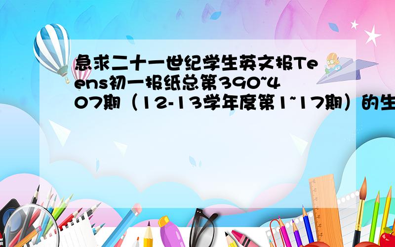 急求二十一世纪学生英文报Teens初一报纸总第390~407期（12-13学年度第1~17期）的生词大本营!全部喔!好的可以再加悬赏~没有人答么?很难么……楼主真心急哇……