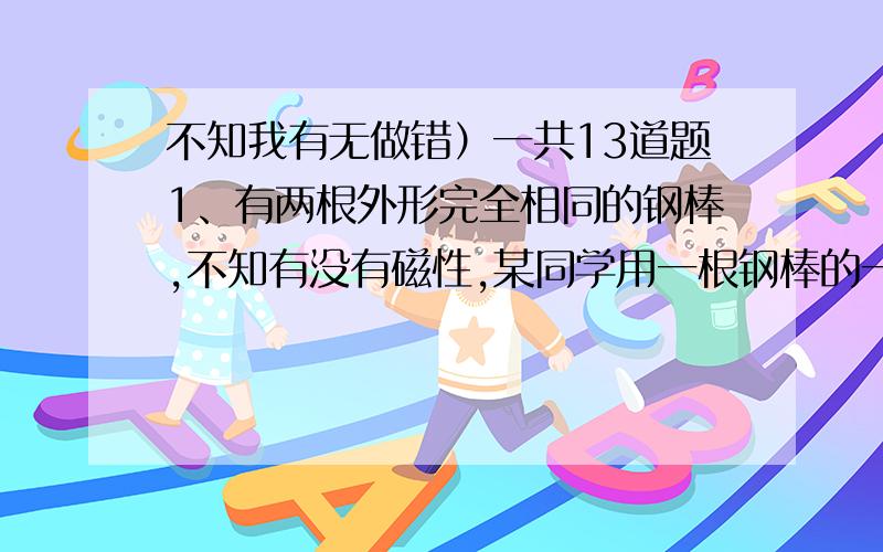 不知我有无做错）一共13道题1、有两根外形完全相同的钢棒,不知有没有磁性,某同学用一根钢棒的一端去接触另一根钢棒的中间部分,则A、若两根钢棒互相吸引,可以断定A钢棒有磁性B、若两根