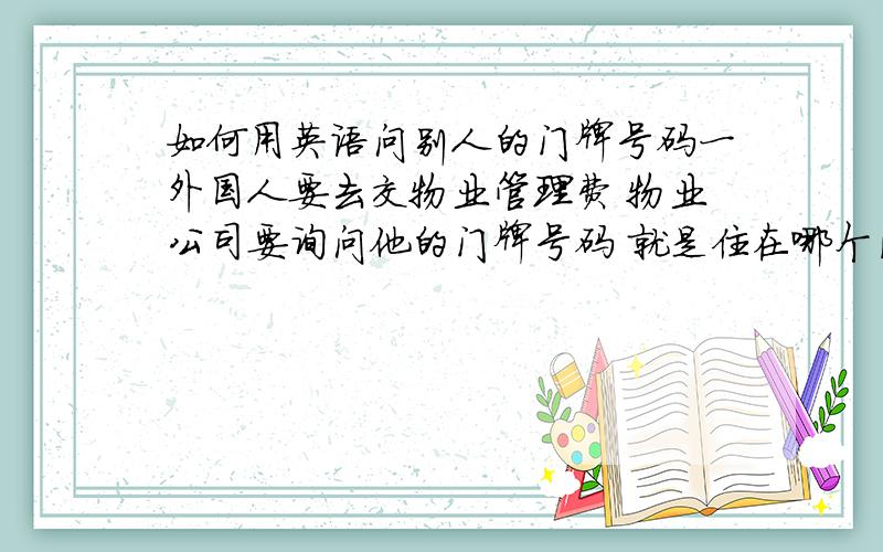 如何用英语问别人的门牌号码一外国人要去交物业管理费 物业公司要询问他的门牌号码 就是住在哪个区哪一栋哪一单元等 怎么用英文问他?