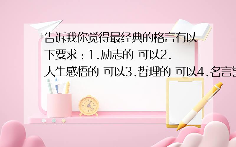 告诉我你觉得最经典的格言有以下要求：1.励志的 可以2.人生感悟的 可以3.哲理的 可以4.名言警句 可以要记住：不要关于爱情的 不要带有不文明的字的 不要给我一大串让我看不完的 所以说