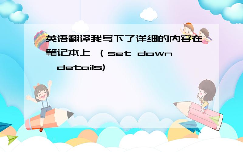 英语翻译我写下了详细的内容在笔记本上 （set down,details)