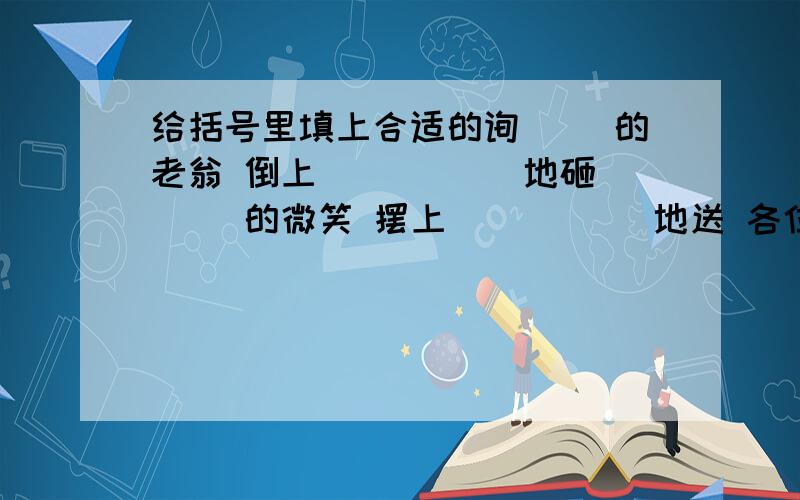 给括号里填上合适的询（ ）的老翁 倒上（ ） （ ）地砸（ ）的微笑 摆上（ ） （ ）地送 各位哥哥姐姐,麻烦你们了,我这题答不上.