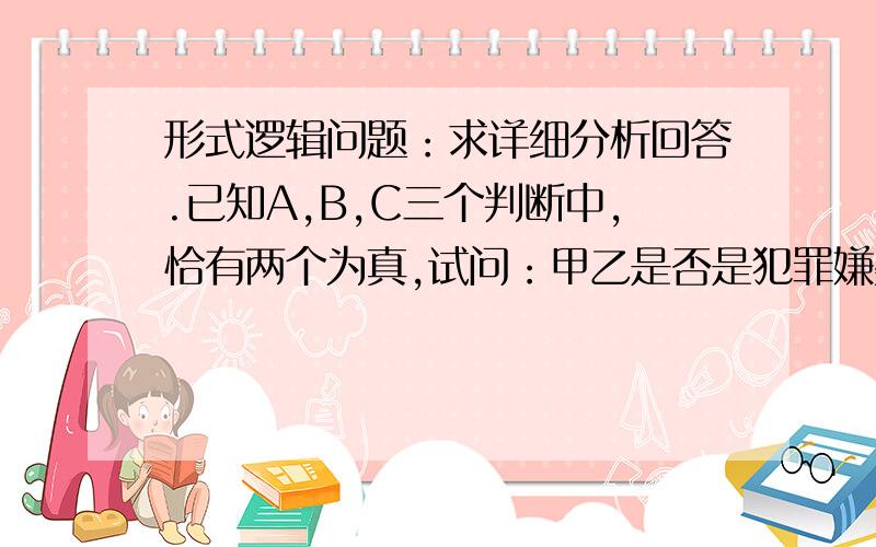 形式逻辑问题：求详细分析回答.已知A,B,C三个判断中,恰有两个为真,试问：甲乙是否是犯罪嫌疑人?A：如果甲是犯罪嫌疑人,那么乙不是犯罪嫌疑人B：甲是犯罪嫌疑人或者乙不是犯罪嫌疑人C：