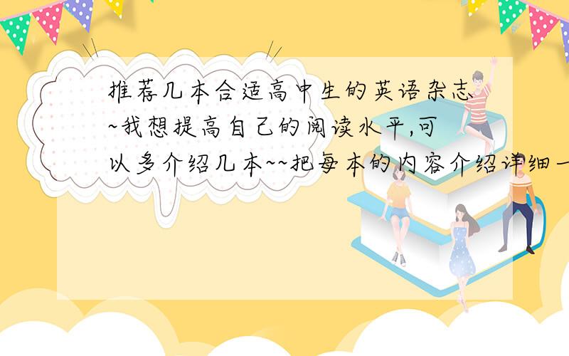 推荐几本合适高中生的英语杂志~我想提高自己的阅读水平,可以多介绍几本~~把每本的内容介绍详细一点~~现在高中生多用那些啊~