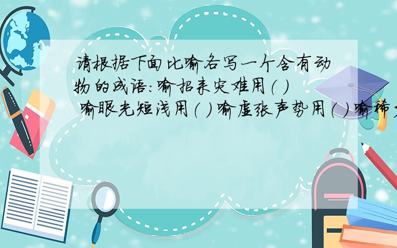 请根据下面比喻各写一个含有动物的成语：喻招来灾难用（ ） 喻眼光短浅用（ ） 喻虚张声势用（ ） 喻稀少珍贵喻见识狭小用（ ） 喻徒劳无益用（ ） 喻大功告成用（ ） 用（ ）喻自投罗