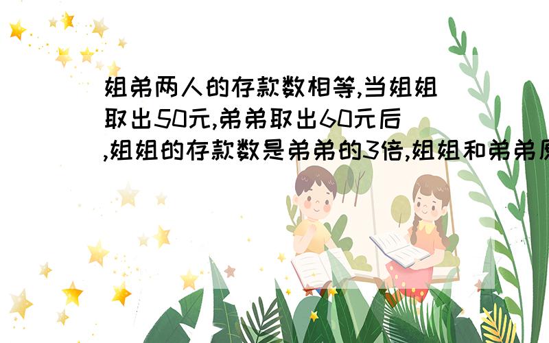 姐弟两人的存款数相等,当姐姐取出50元,弟弟取出60元后,姐姐的存款数是弟弟的3倍,姐姐和弟弟原来各存款多少元?不要太复杂的算式,设姐弟原先为x x-50=3×（x-60）x=65 这个算式，五年纪的小朋