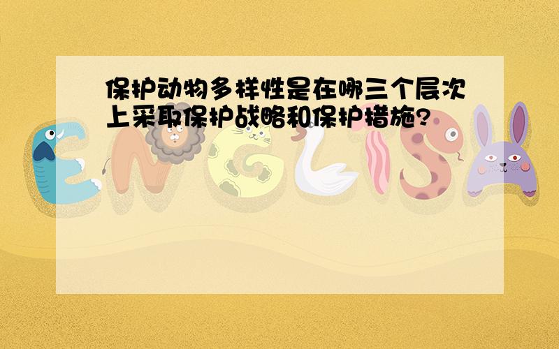 保护动物多样性是在哪三个层次上采取保护战略和保护措施?