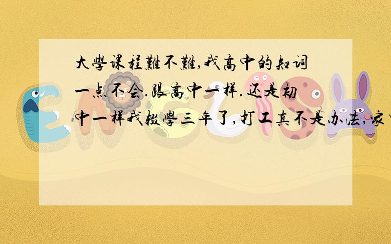 大学课程难不难,我高中的知词一点不会.跟高中一样.还是初中一样我辍学三年了,打工真不是办法,家里人有意叫我重读,买读,家里还有点关系