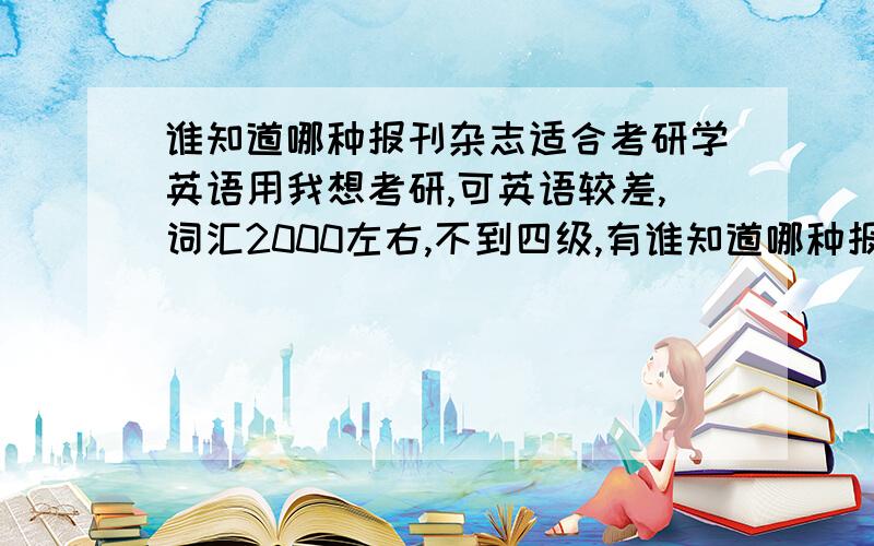 谁知道哪种报刊杂志适合考研学英语用我想考研,可英语较差,词汇2000左右,不到四级,有谁知道哪种报刊杂志最适合我这种情况,