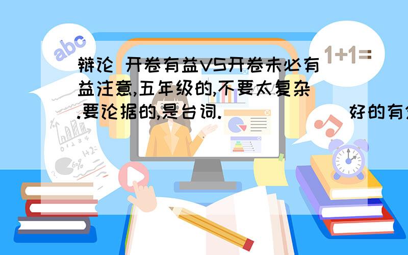 辩论 开卷有益VS开卷未必有益注意,五年级的,不要太复杂.要论据的,是台词.             好的有分!我是正方的,观点是开卷有益的