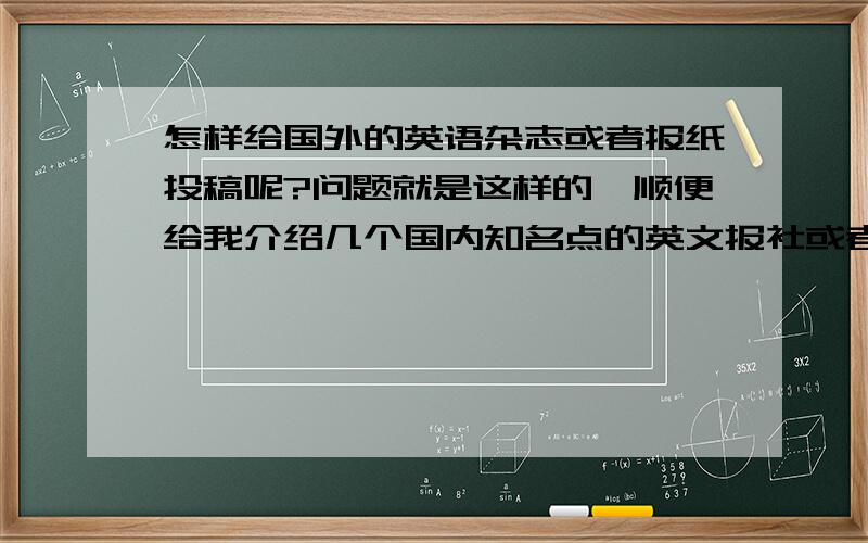 怎样给国外的英语杂志或者报纸投稿呢?问题就是这样的,顺便给我介绍几个国内知名点的英文报社或者杂志社吧,写错了，是给国内的英语杂志。