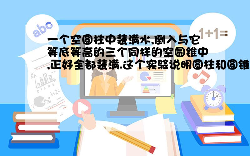 一个空圆柱中装满水,倒入与它等底等高的三个同样的空圆锥中,正好全都装满.这个实验说明圆柱和圆锥体积之间有一种关系.请用文字说明这种关系.（至少写出二句）