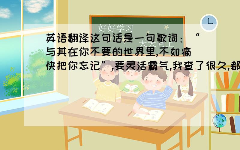 英语翻译这句话是一句歌词：“与其在你不要的世界里,不如痛快把你忘记”,要灵活霸气,我查了很久,都没有合适的,我想把那痛快改成狠狠地,不知怎样