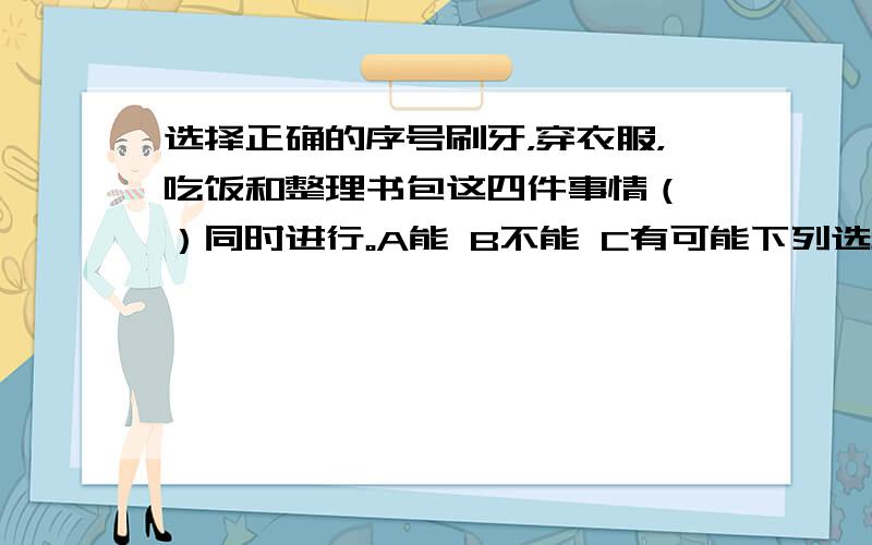 选择正确的序号刷牙，穿衣服，吃饭和整理书包这四件事情（ ）同时进行。A能 B不能 C有可能下列选项中，不能同时进行的是（ A打球和听音乐 B打球和洗碗 C听音乐和洗碗一个学校原来每月