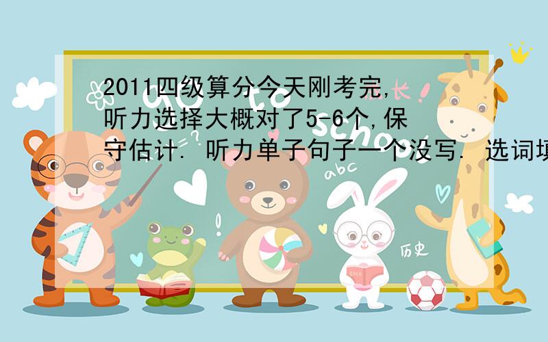 2011四级算分今天刚考完,听力选择大概对了5-6个,保守估计. 听力单子句子一个没写. 选词填空全对,快速阅读全对,仔细阅读全对,完形填空全对,翻译对1个,其它四句大概意思写了.作文应该一般