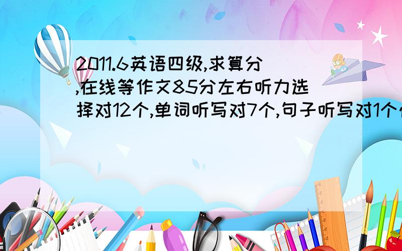 2011.6英语四级,求算分,在线等作文85分左右听力选择对12个,单词听写对7个,句子听写对1个快速阅读对7个,选词对4个,仔细阅读对2个完形填空对14个翻译对3个最好具体点，谢谢