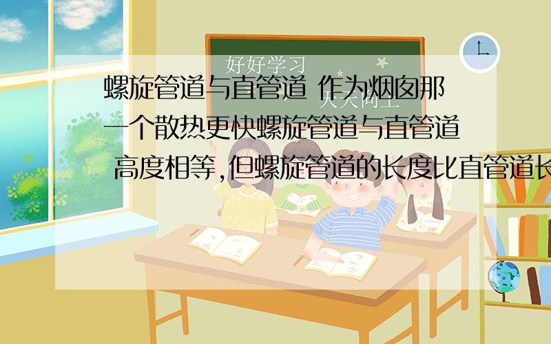 螺旋管道与直管道 作为烟囱那一个散热更快螺旋管道与直管道 高度相等,但螺旋管道的长度比直管道长2倍左右.问：如果作为烟囱来说,那一种管道散热快?两种管道的一端为热量源,通过对流