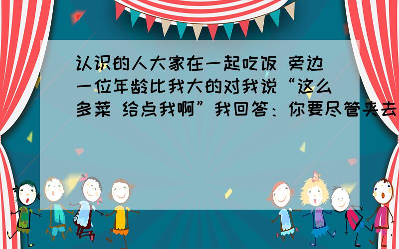 认识的人大家在一起吃饭 旁边一位年龄比我大的对我说“这么多菜 给点我啊”我回答：你要尽管夹去 反正我对这样的菜没有胃口 于是旁边的人开始笑我 这是为什么呢?是我说错话了 应该怎