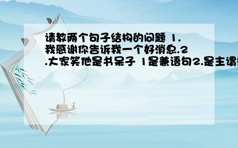 请教两个句子结构的问题 1.我感谢你告诉我一个好消息.2.大家笑他是书呆子 1是兼语句2.是主谓短语做宾语句式根据书上说的,我觉得两句都是主谓句才对,因为第一句在第一个谓语后可以停顿,