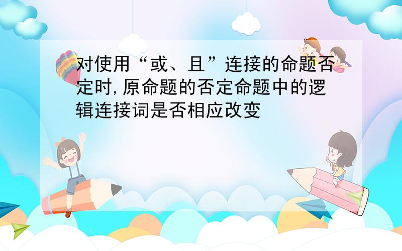 对使用“或、且”连接的命题否定时,原命题的否定命题中的逻辑连接词是否相应改变