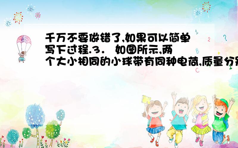 千万不要做错了,如果可以简单写下过程.3． 如图所示,两个大小相同的小球带有同种电荷,质量分别为m1和m2,带电量分别为q¬和q2用细绝缘线悬挂后,因静电力而使两悬线张开,它们与竖直线所