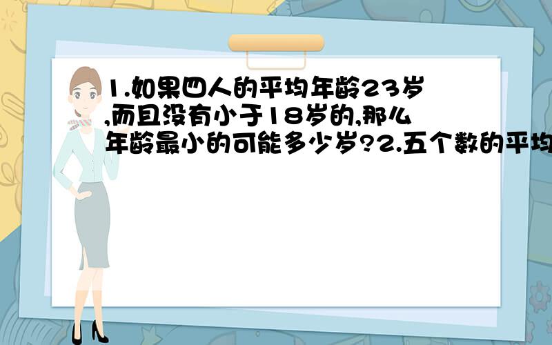 1.如果四人的平均年龄23岁,而且没有小于18岁的,那么年龄最小的可能多少岁?2.五个数的平均数为45,将5个数从小到大排列,前三个数平均数是39,后三个数平均数是53,第三个数是多少?