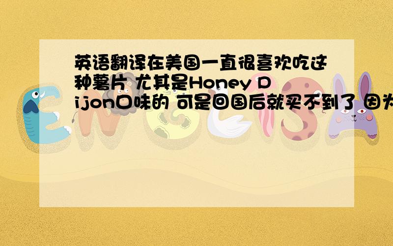 英语翻译在美国一直很喜欢吃这种薯片 尤其是Honey Dijon口味的 可是回国后就买不到了 因为不知道确切的翻译连询问都麻烦确实存在KETTLE这个牌子 但是在小的STORE里有卖其他品牌的 却也有kett