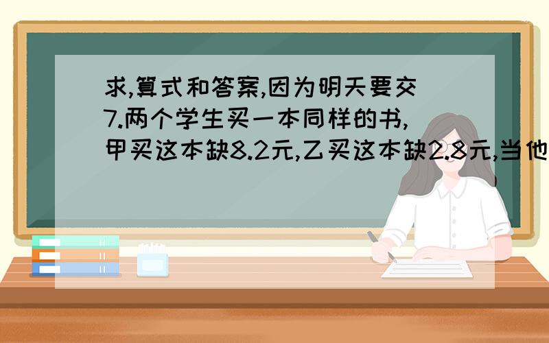 求,算式和答案,因为明天要交7.两个学生买一本同样的书,甲买这本缺8.2元,乙买这本缺2.8元,当他们合计迈着本书时,钱刚好够,这本书的价钱是多少?他们各有多少钱打错了,是当他们合计买这本