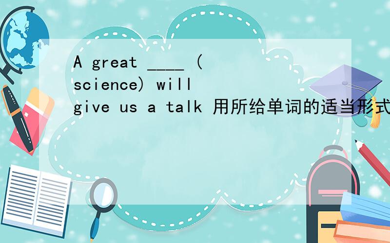 A great ____ (science) will give us a talk 用所给单词的适当形式填空