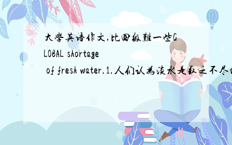 大学英语作文,比四级难一些GLOBAL shortage of fresh water.1.人们认为淡水是取之不尽的2.实际上淡水非常紧缺3.我们怎么办