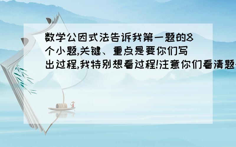 数学公因式法告诉我第一题的8个小题,关键、重点是要你们写出过程,我特别想看过程!注意你们看清题号,只要写第1题1、3、5、7、2、4、6、8!没有过程的不强求!过程一定要正确哦,希望你们积