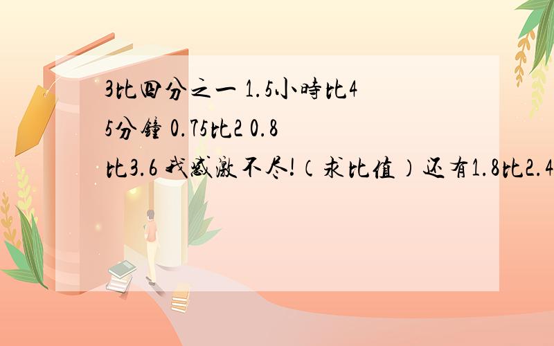 3比四分之一 1.5小时比45分钟 0.75比2 0.8比3.6 我感激不尽!（求比值）还有1.8比2.4 3.5t比750kg 七分之十二比四分之三 1.25比三分之四 这些求化简比。