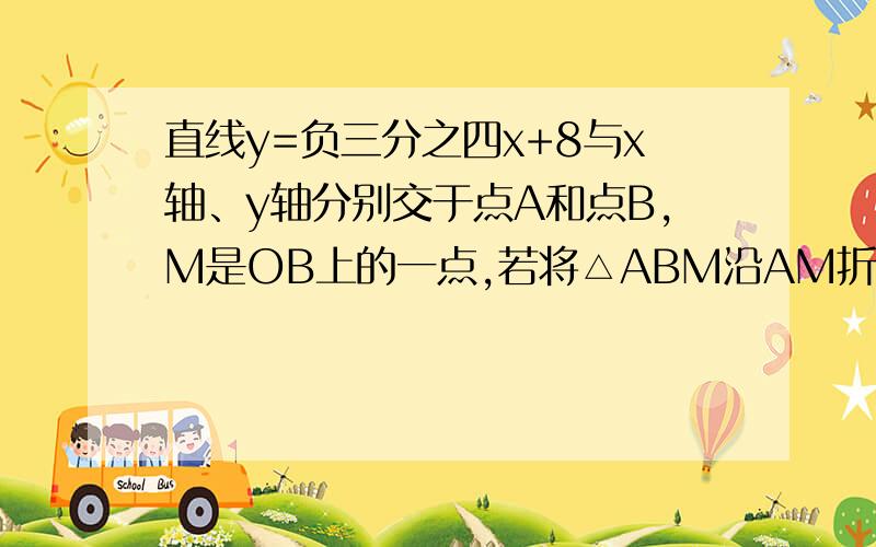 直线y=负三分之四x+8与x轴、y轴分别交于点A和点B,M是OB上的一点,若将△ABM沿AM折叠,点B恰好落在x轴上的点C处,如图.（1）求点M的坐标；（2）求直线AM的解析式