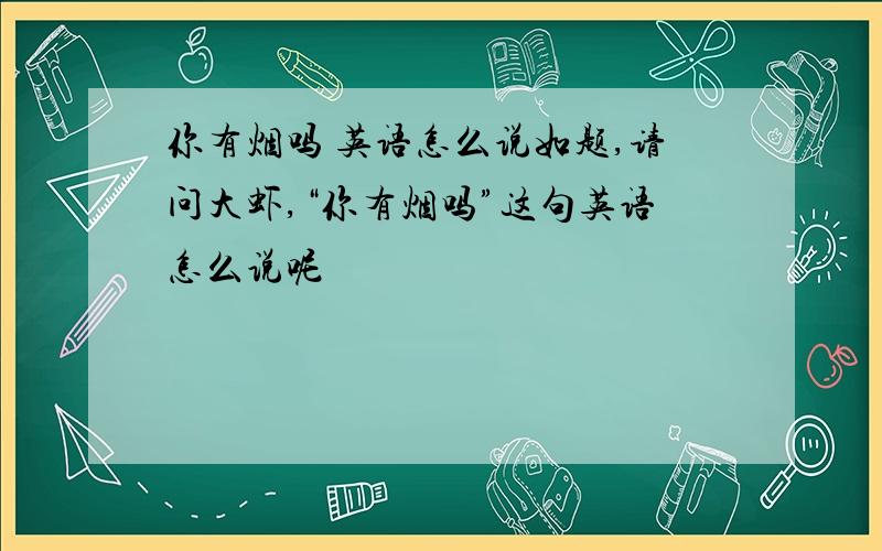 你有烟吗 英语怎么说如题,请问大虾,“你有烟吗”这句英语怎么说呢