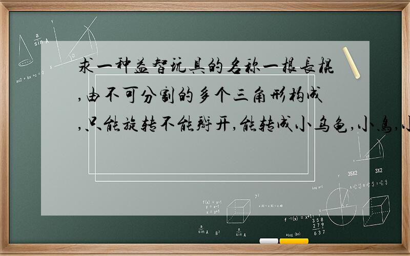 求一种益智玩具的名称一根长棍,由不可分割的多个三角形构成,只能旋转不能掰开,能转成小乌龟,小鸟,小球等形状.想知道名称,是想查到他的旋转方法~把他的旋转成型图发上来也行~