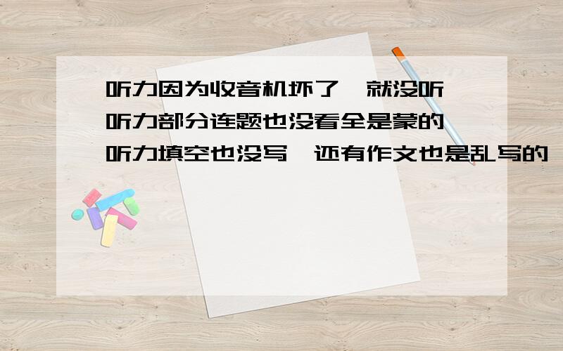 听力因为收音机坏了,就没听,听力部分连题也没看全是蒙的,听力填空也没写,还有作文也是乱写的,剩下的我都对过了,基本上没错什么,