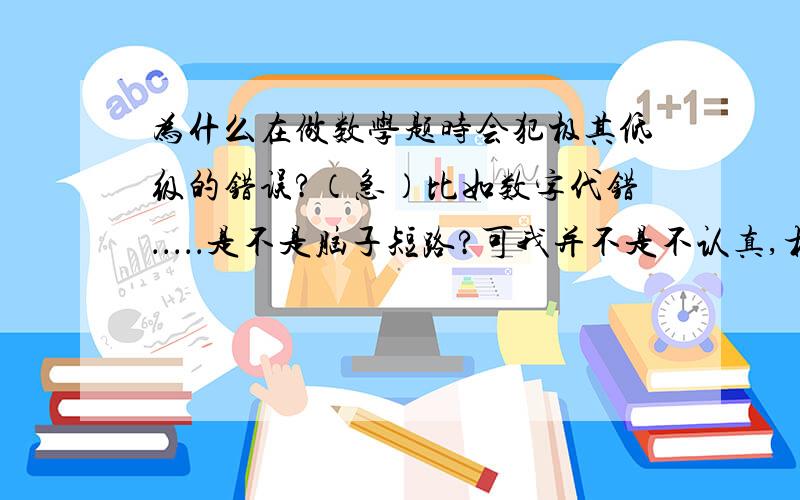 为什么在做数学题时会犯极其低级的错误?（急）比如数字代错．．．．．是不是脑子短路?可我并不是不认真,相反,做题时很认真．我也并不是不仔细,甚至小心到做一步都要时不时地回头看