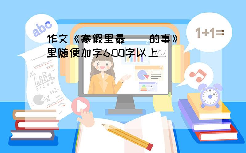 作文《寒假里最（）的事》（）里随便加字600字以上