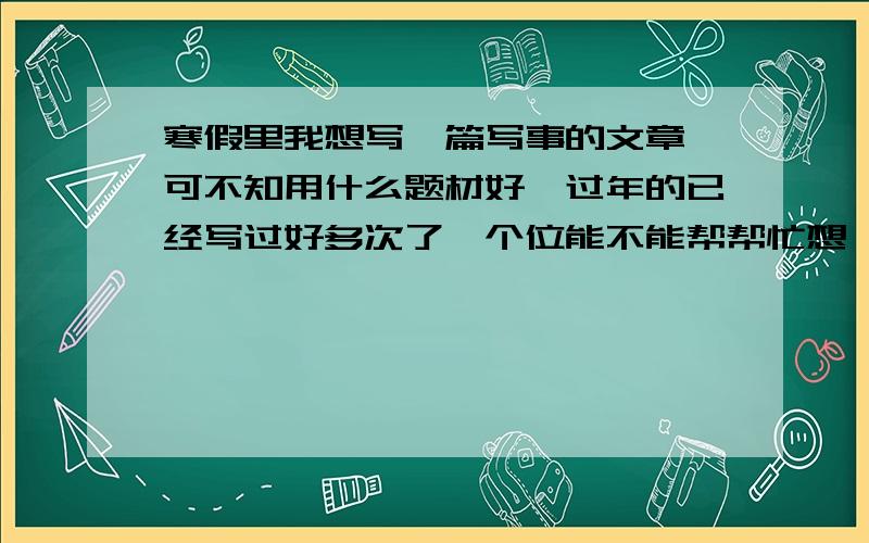 寒假里我想写一篇写事的文章,可不知用什么题材好,过年的已经写过好多次了,个位能不能帮帮忙想一下啊,注意这里是南方,不下雪的~就想一些平常发生的,有意义的事情好吗我就要一个题材就