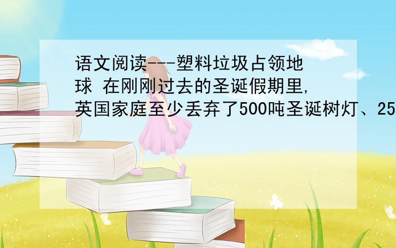 语文阅读---塑料垃圾占领地球 在刚刚过去的圣诞假期里,英国家庭至少丢弃了500吨圣诞树灯、2500万袋塑料糖果包装纸,还有难以计算的包裹火鸡的保鲜膜、饮料瓶子和破损的塑料玩具.    这只