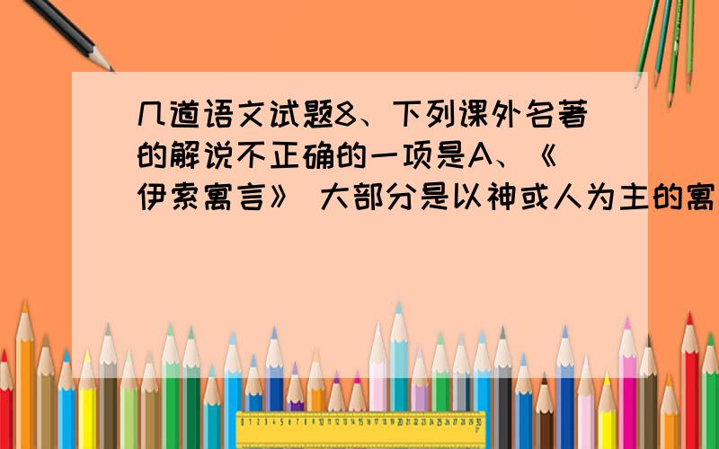 几道语文试题8、下列课外名著的解说不正确的一项是A、《 伊索寓言》 大部分是以神或人为主的寓言,少部分是以动物为主的寓言,书中 不少内容是赞美当时社会现实的,更多的篇章表现劳动