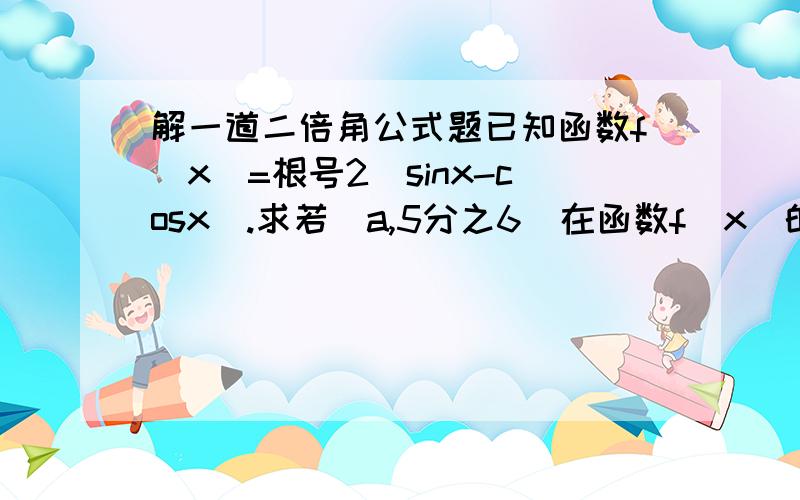 解一道二倍角公式题已知函数f(x)=根号2（sinx-cosx）.求若（a,5分之6）在函数f(x)的图像上,45°.3楼的..我计出的是 2sin(x-45°）..为什么会不一样呢？我的算法是：=根号2sinx-根号2cosx根号2的平方+根