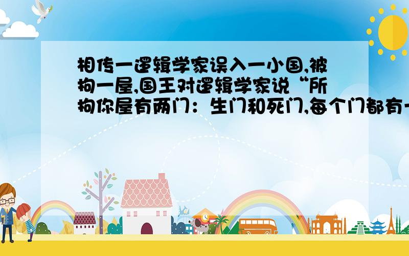 相传一逻辑学家误入一小国,被拘一屋,国王对逻辑学家说“所拘你屋有两门：生门和死门,每个门都有一人守,一个只说假话,另一个只说真话”逻辑学家只能选其中一个,问一个问题,逻辑学家问